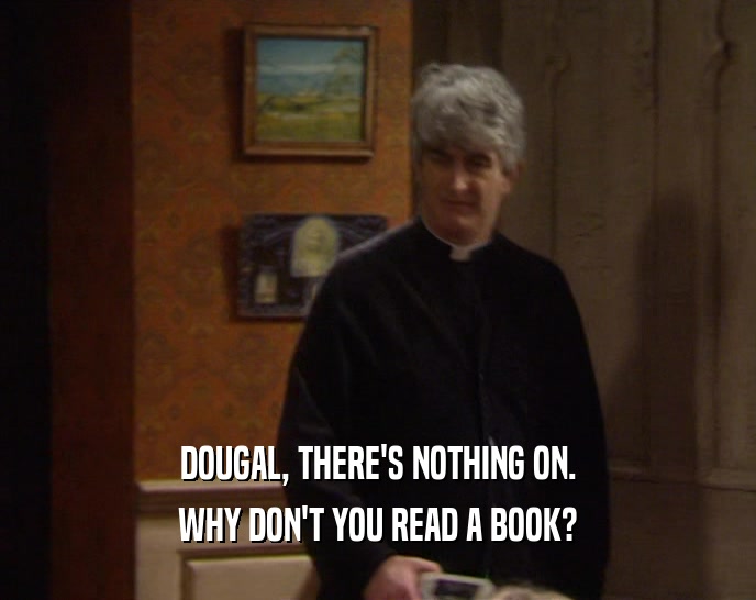 DOUGAL, THERE'S NOTHING ON. WHY DON'T YOU READ A BOOK? 