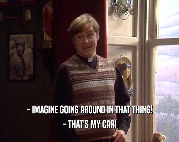 - IMAGINE GOING AROUND IN THAT THING!
 - THAT'S MY CAR!
 