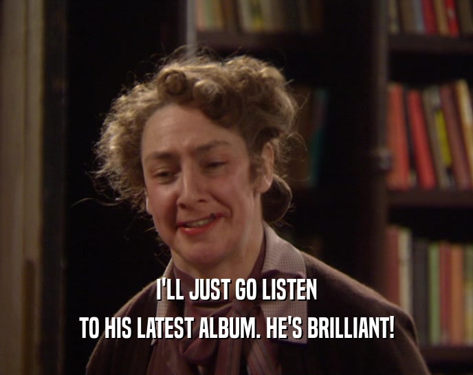 I'LL JUST GO LISTEN TO HIS LATEST ALBUM. HE'S BRILLIANT! 