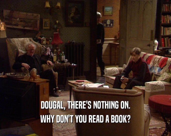 DOUGAL, THERE'S NOTHING ON. WHY DON'T YOU READ A BOOK? 
