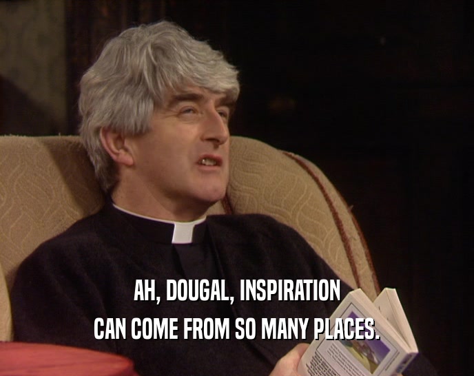 AH, DOUGAL, INSPIRATION CAN COME FROM SO MANY PLACES. 