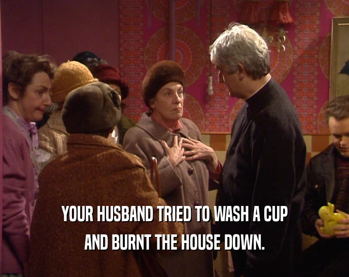 YOUR HUSBAND TRIED TO WASH A CUP
 AND BURNT THE HOUSE DOWN.
 