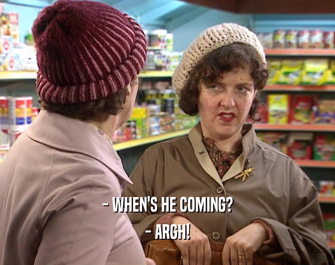 - WHEN'S HE COMING? - ARGH! 