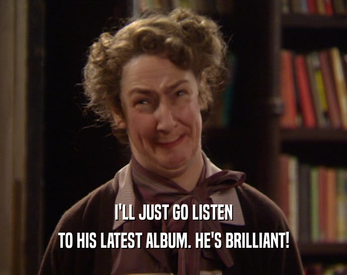 I'LL JUST GO LISTEN TO HIS LATEST ALBUM. HE'S BRILLIANT! 