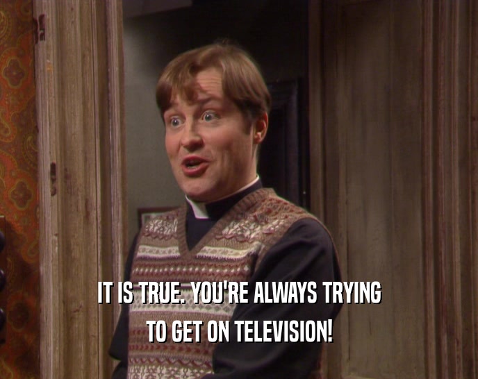 IT IS TRUE. YOU'RE ALWAYS TRYING TO GET ON TELEVISION! 