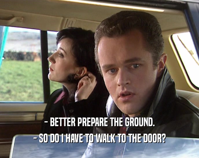 - BETTER PREPARE THE GROUND.
 - SO DO I HAVE TO WALK TO THE DOOR?
 