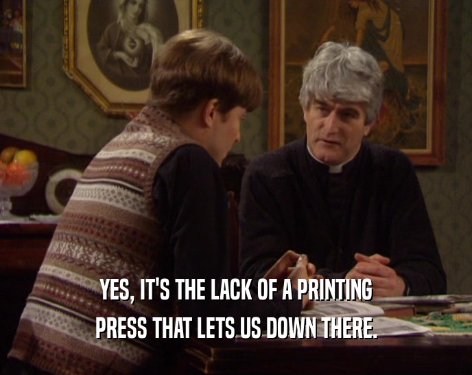 YES, IT'S THE LACK OF A PRINTING PRESS THAT LETS US DOWN THERE. 