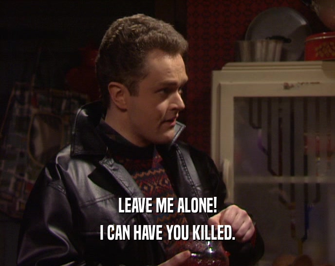 LEAVE ME ALONE! I CAN HAVE YOU KILLED. 