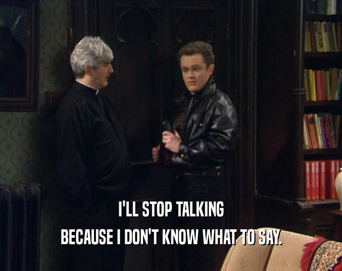 I'LL STOP TALKING BECAUSE I DON'T KNOW WHAT TO SAY. 