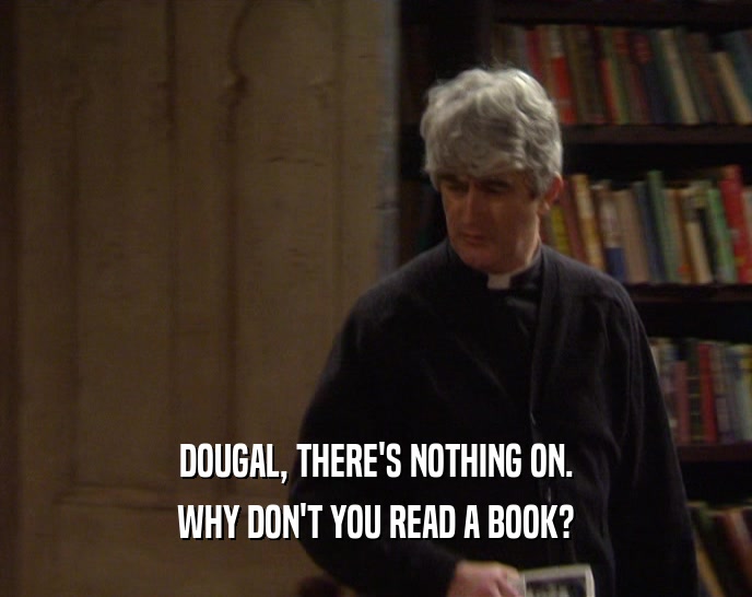 DOUGAL, THERE'S NOTHING ON. WHY DON'T YOU READ A BOOK? 