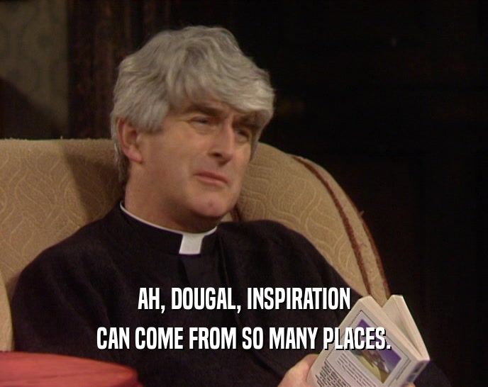 AH, DOUGAL, INSPIRATION CAN COME FROM SO MANY PLACES. 