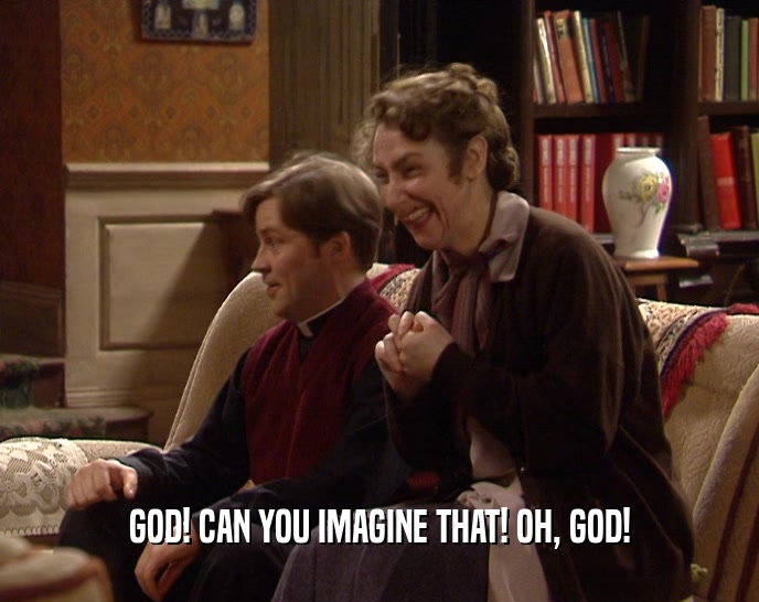 GOD! CAN YOU IMAGINE THAT! OH, GOD!  