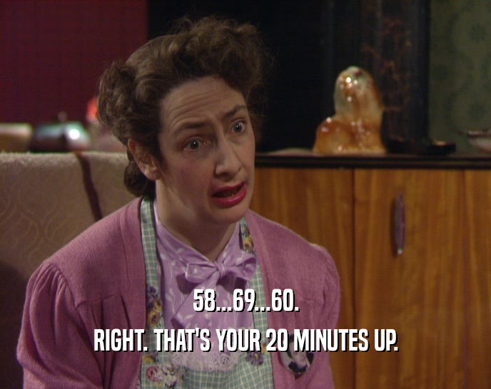 58...69...60. RIGHT. THAT'S YOUR 20 MINUTES UP. 