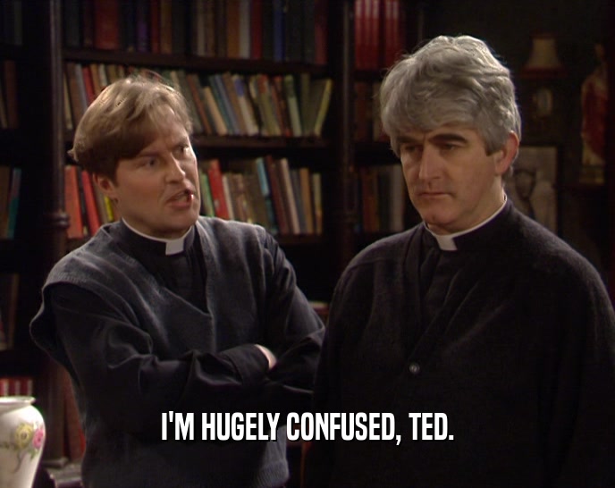 I'M HUGELY CONFUSED, TED.
  