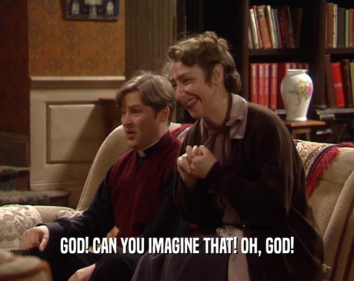 GOD! CAN YOU IMAGINE THAT! OH, GOD!  