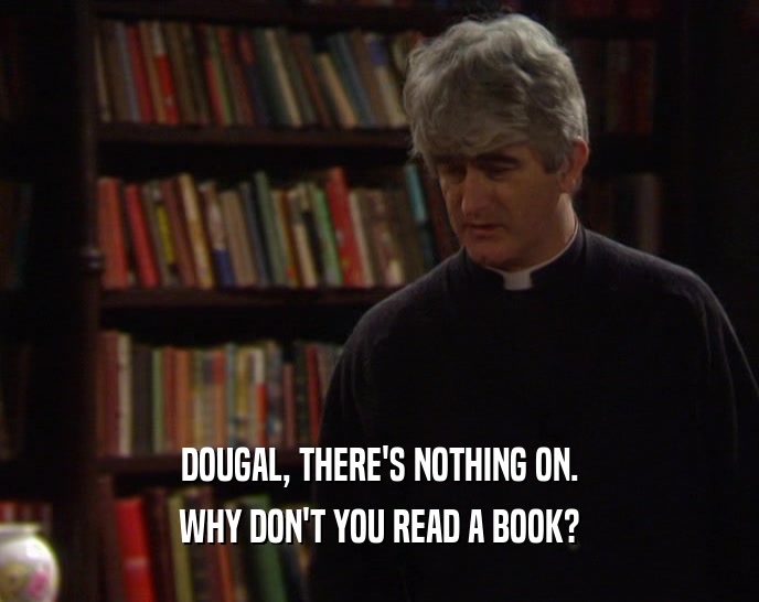 DOUGAL, THERE'S NOTHING ON.
 WHY DON'T YOU READ A BOOK?
 