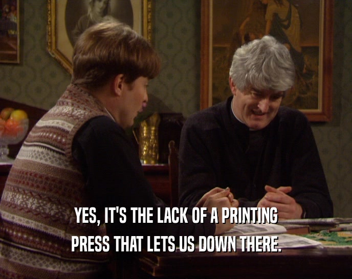 YES, IT'S THE LACK OF A PRINTING PRESS THAT LETS US DOWN THERE. 