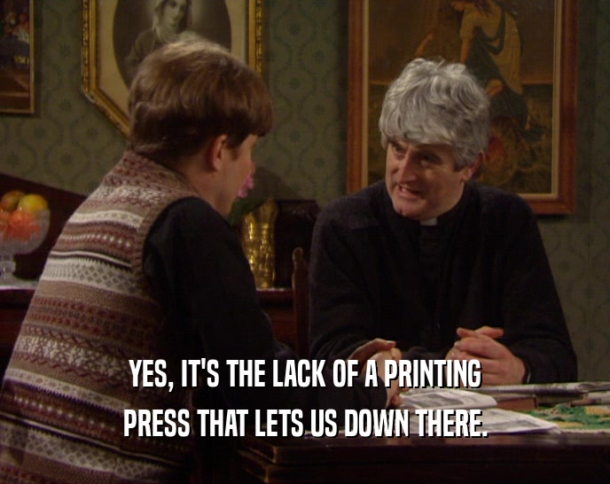 YES, IT'S THE LACK OF A PRINTING PRESS THAT LETS US DOWN THERE. 