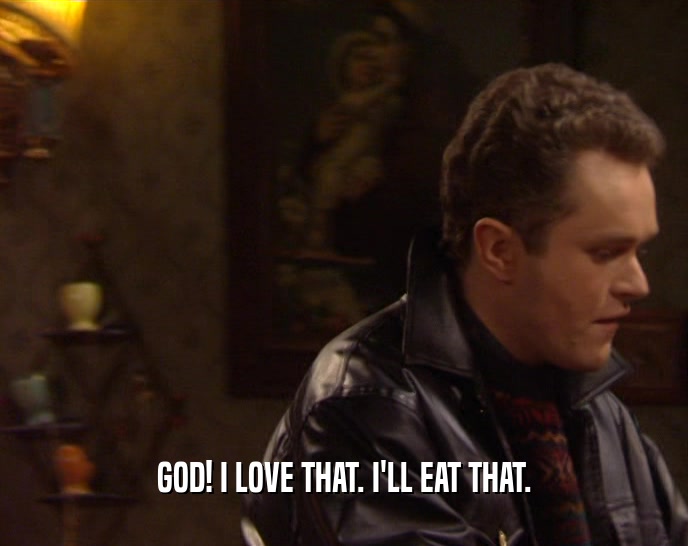GOD! I LOVE THAT. I'LL EAT THAT.  