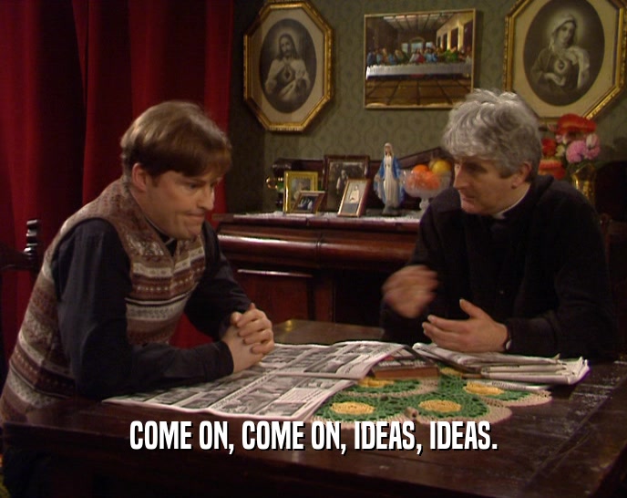 COME ON, COME ON, IDEAS, IDEAS.  