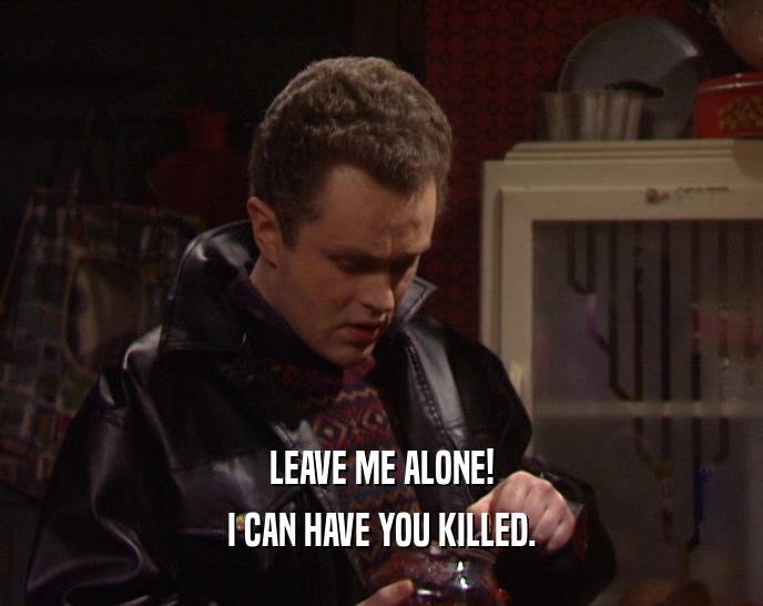 LEAVE ME ALONE! I CAN HAVE YOU KILLED. 