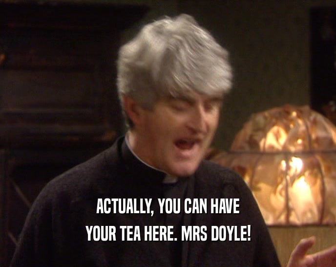 ACTUALLY, YOU CAN HAVE YOUR TEA HERE. MRS DOYLE! 