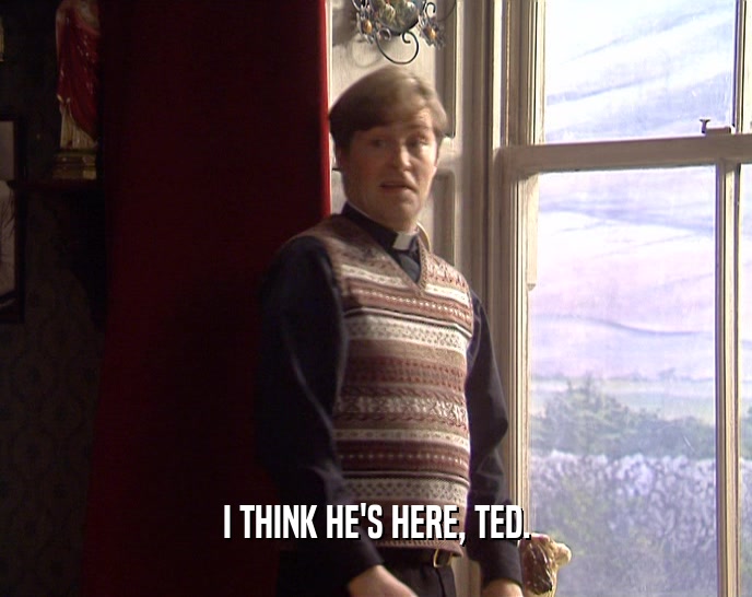 I THINK HE'S HERE, TED.  