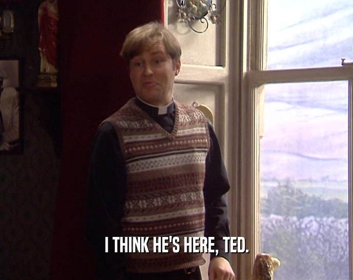 I THINK HE'S HERE, TED.  
