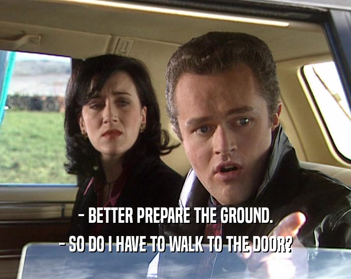 - BETTER PREPARE THE GROUND. - SO DO I HAVE TO WALK TO THE DOOR? 