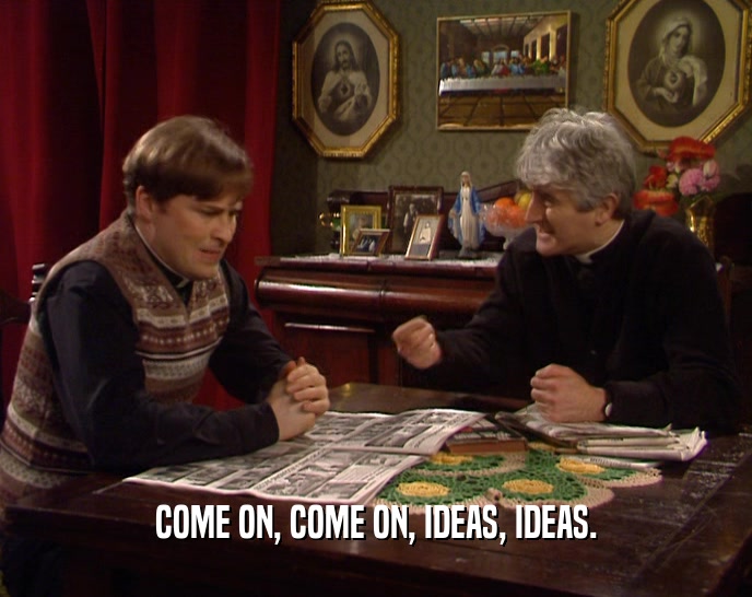 COME ON, COME ON, IDEAS, IDEAS.  