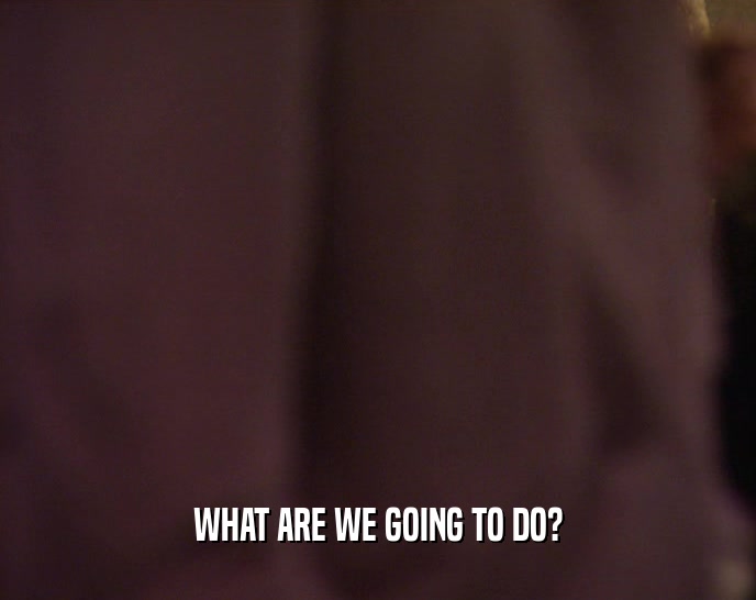 WHAT ARE WE GOING TO DO?  