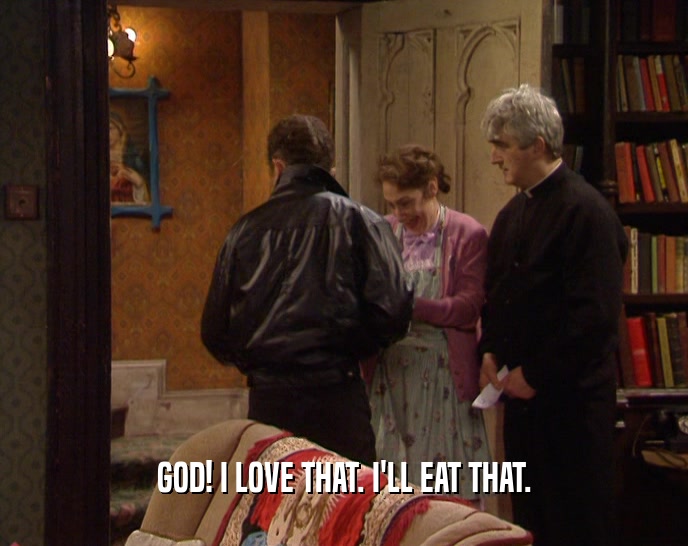 GOD! I LOVE THAT. I'LL EAT THAT.  