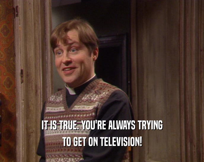 IT IS TRUE. YOU'RE ALWAYS TRYING
 TO GET ON TELEVISION!
 