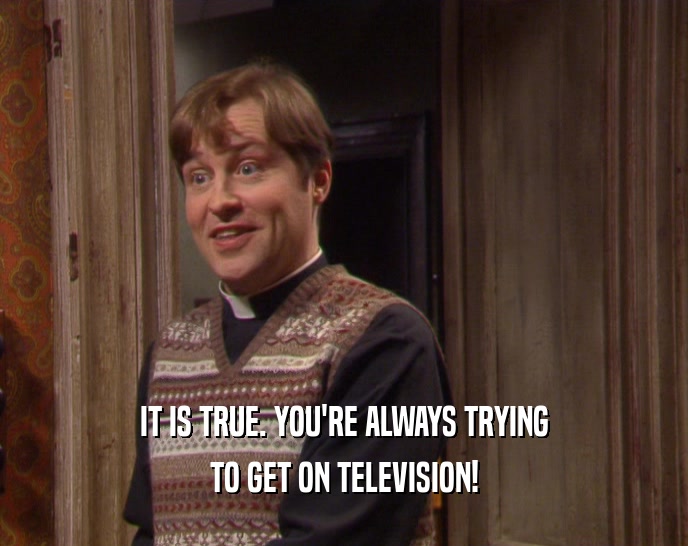 IT IS TRUE. YOU'RE ALWAYS TRYING TO GET ON TELEVISION! 