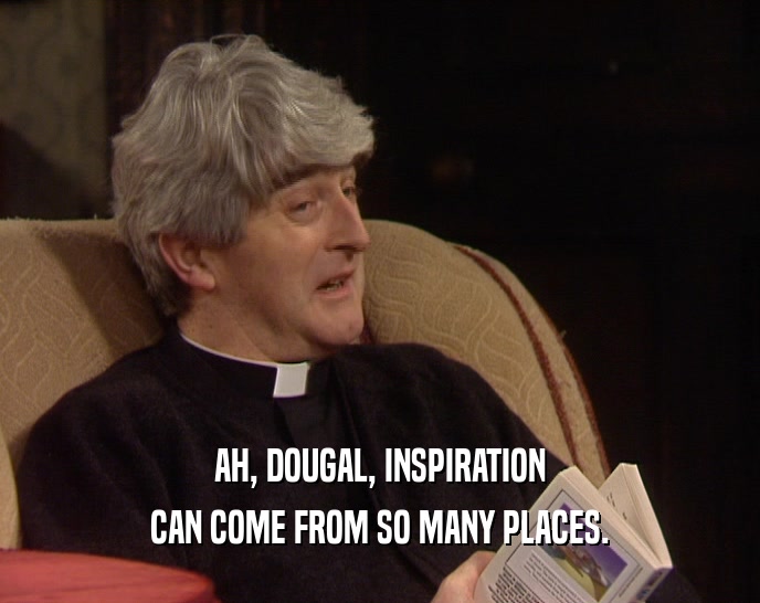 AH, DOUGAL, INSPIRATION CAN COME FROM SO MANY PLACES. 