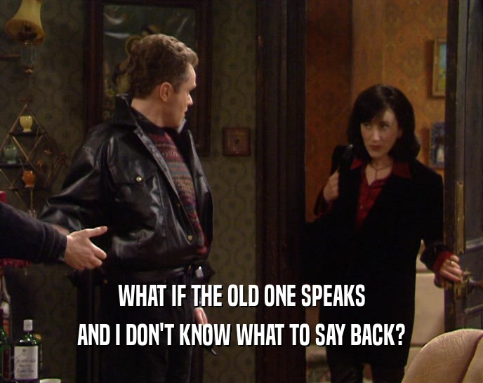 WHAT IF THE OLD ONE SPEAKS AND I DON'T KNOW WHAT TO SAY BACK? 