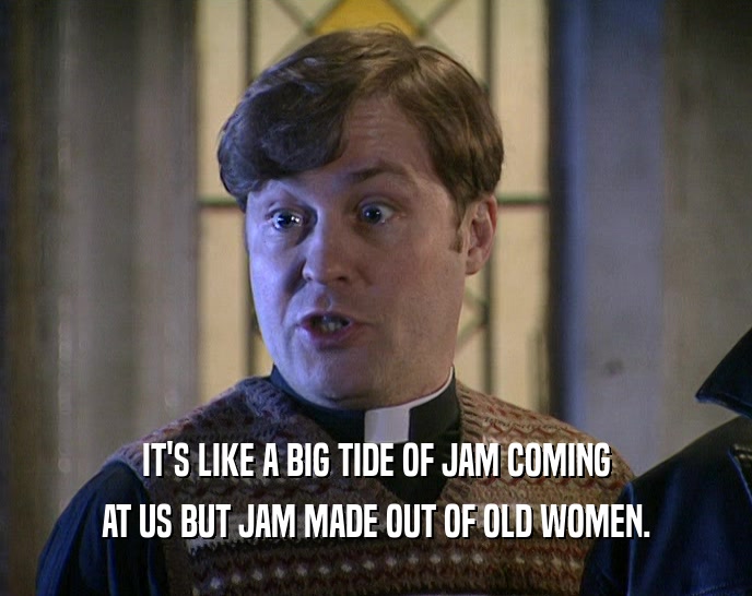 IT'S LIKE A BIG TIDE OF JAM COMING
 AT US BUT JAM MADE OUT OF OLD WOMEN.
 
