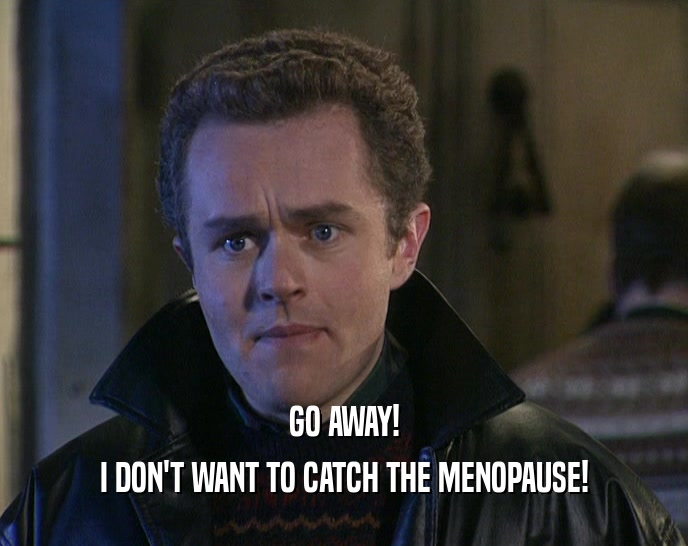 GO AWAY!
 I DON'T WANT TO CATCH THE MENOPAUSE!
 