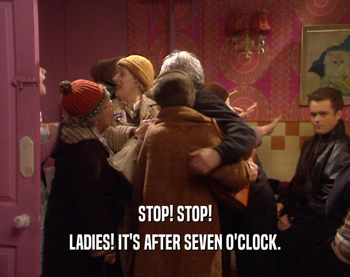 STOP! STOP!
 LADIES! IT'S AFTER SEVEN O'CLOCK.
 