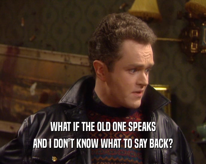 WHAT IF THE OLD ONE SPEAKS AND I DON'T KNOW WHAT TO SAY BACK? 