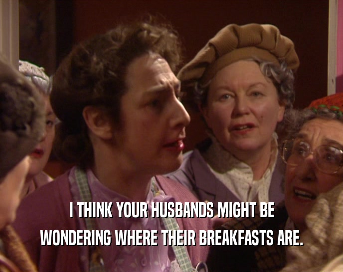 I THINK YOUR HUSBANDS MIGHT BE
 WONDERING WHERE THEIR BREAKFASTS ARE.
 