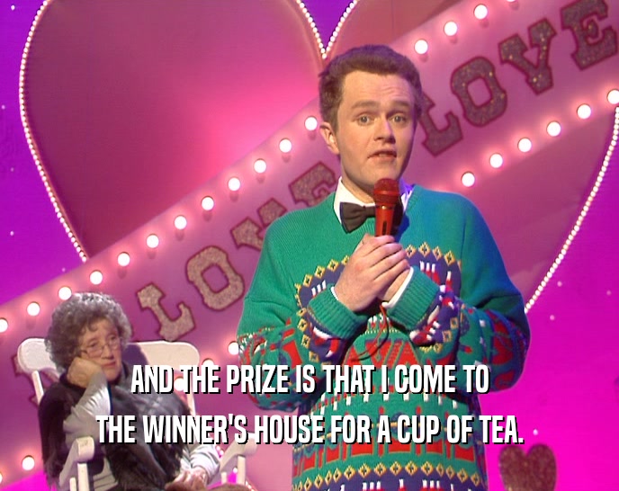 AND THE PRIZE IS THAT I COME TO THE WINNER'S HOUSE FOR A CUP OF TEA. 