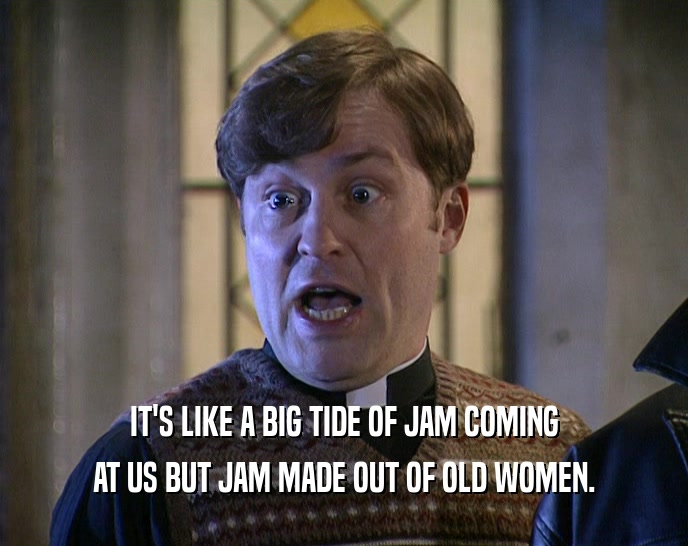 IT'S LIKE A BIG TIDE OF JAM COMING
 AT US BUT JAM MADE OUT OF OLD WOMEN.
 