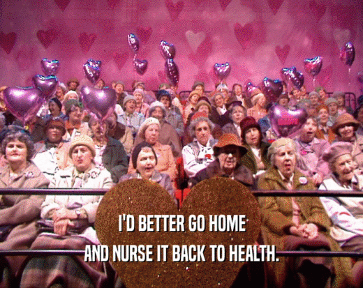 I'D BETTER GO HOME
 AND NURSE IT BACK TO HEALTH.
 