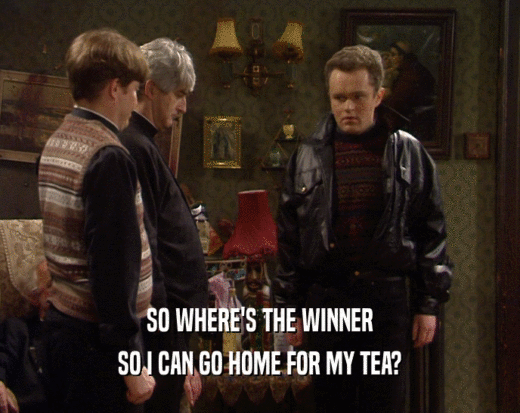 SO WHERE'S THE WINNER SO I CAN GO HOME FOR MY TEA? 