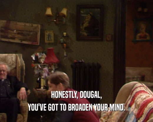HONESTLY, DOUGAL,
 YOU'VE GOT TO BROADEN YOUR MIND.
 