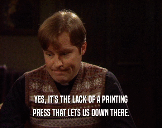 YES, IT'S THE LACK OF A PRINTING
 PRESS THAT LETS US DOWN THERE.
 