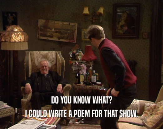 DO YOU KNOW WHAT?
 I COULD WRITE A POEM FOR THAT SHOW.
 