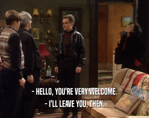 - HELLO, YOU'RE VERY WELCOME.
 - I'LL LEAVE YOU, THEN.
 