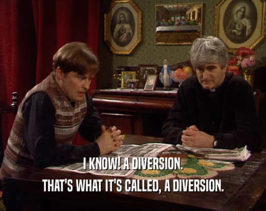 I KNOW! A DIVERSION.
 THAT'S WHAT IT'S CALLED, A DIVERSION.
 
